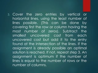 3. Cover the zero entries by vertical or
horizontal lines, using the least number of
lines possible. (This can be done by
covering first the row or column having the
most number of zeros). Subtract the
smallest uncovered cost from each
uncovered cost but add it to the entry
found at the intersection of the lines. If the
assignment is already possible an optimal
solution is reached. If not, repeat step 3. An
assignment is optimum if the number of
lines is equal to the number of rows or the
number of columns.
 