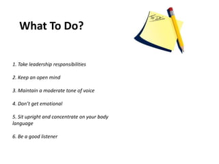 What To Do?
1. Take leadership responsibilities
2. Keep an open mind
3. Maintain a moderate tone of voice
4. Don’t get emotional
5. Sit upright and concentrate on your body
language
6. Be a good listener
 