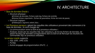 IV. ARCHITECTURE
• Base de données Oracle :
o Structure physique :
 Fichiers de données, Fichiers redo log, Fichiers de contrôle.
 Autres fichiers importants : (fichier de paramètres, fichier de mots de passe).
o Structure Logique :
 Tablespace, segment, extent, bloc ;
• Les Processus serveurs : gèrent les requêtes des utilisateurs provenant des connexions à la
base de données ; ils sont chargés de :
o La communication entre la SGA et le processus utilisateur ;
o Analyser, d'exécuter les requêtes SQL des utilisateurs, de lire les fichiers de données, de
placer les blocs de données correspondants dans la SGA et de Renvoyer les résultats des
commandes SQL au processus utilisateur.
Le serveur oracle supporte
o SQL (LDD , LMD, LCD)
o PL/SQL
o Autres langages de programmation (Pro*C …)
 