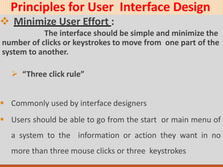 Principles for User Interface Design
 Minimize User Effort :
The interface should be simple and minimize the
number of clicks or keystrokes to move from one part of the
system to another.
 “Three click rule”
 Commonly used by interface designers
 Users should be able to go from the start or main menu of
a system to the information or action they want in no
more than three mouse clicks or three keystrokes
 