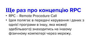 Ще раз про концепцію RPC
• RPC – Remote Procedure Call
• Ідея полягає в передачі керування і даних з
однієї програми в іншу, яка може(і
здебільшого) знаходитись на іншому
фізичному компютері через мережу.
 