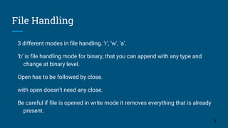 File Handling
3 different modes in file handling. ‘r’, ‘w’, ‘a’.
‘b’ is file handling mode for binary, that you can append with any type and
change at binary level.
Open has to be followed by close.
with open doesn’t need any close.
Be careful if file is opened in write mode it removes everything that is already
present.
3
 