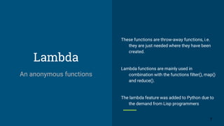 Lambda
These functions are throw-away functions, i.e.
they are just needed where they have been
created.
Lambda functions are mainly used in
combination with the functions filter(), map()
and reduce().
The lambda feature was added to Python due to
the demand from Lisp programmers
7
An anonymous functions
 