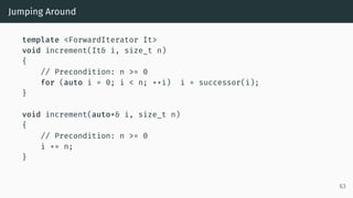 Jumping Around
template <ForwardIterator It>
void increment(It& i, size_t n)
{
// Precondition: n >= 0
for (auto i = 0; i < n; ++i) i = successor(i);
}
void increment(auto*& i, size_t n)
{
// Precondition: n >= 0
i += n;
}
63
 
