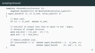 Jumping Around
template <RandomAccessIterator It>
requires Readable<It> && WeaklyOrdered<value_type<It>>
I upper_bound(It it, It it_end, value_type<It> x)
{
// Base case.
if (it == it_end) return it_end;
// mid_dist is always less than or equal to end - begin,
// because of integer division
auto mid_dist = (it_end - it) / 2;
auto mid = it + mid_dist;
// Reduce problem size.
if (source(mid) <= x) return upper_bound(mid + 1, it_end, x);
else return upper_bound( it, mid + 1, x);
}
66
 