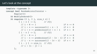 Let’s look at the concept
template <typename I>
concept bool RandomAccessIterator =
Regular<I>
&& WeaklyOrdered<I>
&& requires (I i, I j, size_t n) {
{ i + n } -> I; // O(1)
// i + 0 == i if n == 0
// i + n == successor(i) + n - 1 if n > 0
// i + n == predecessor(i) + n + 1 if n < 0
{ i - n } -> I; // O(1)
// i - 0 == i if n == 0
// i - n == predecessor(i) - (n - 1) if n > 0
// i - n == successor(i) - (n + 1) if n < 0
{ i - j } -> size_t; // O(1)
// i + (i - j) = i
};
69
 
