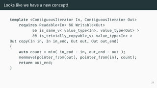 Looks like we have a new concept!
template <ContiguousIterator In, ContiguousIterator Out>
requires Readable<In> && Writable<Out>
&& is_same_v< value_type<In>, value_type<Out> >
&& is_trivially_copyable_v< value_type<In> >
Out copy(In in, In in_end, Out out, Out out_end)
{
auto count = min( in_end - in, out_end - out );
memmove(pointer_from(out), pointer_from(in), count);
return out_end;
}
77
 