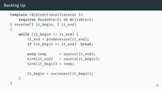 Backing Up
template <BidirectionalIterator I>
requires Readable<I> && Writable<I>
I reverse(I it_begin, I it_end)
{
while (it_begin != it_end) {
it_end = predecessor(it_end);
if (it_begin == it_end) break;
auto temp = source(it_end);
sink(it_end) = source(it_begin);
sink(it_begin) = temp;
it_begin = successor(it_begin);
}
}
59
 