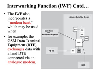 Interworking Function (IWF) Cntd…
• The IWF also
incorporates a
‘‘modem bank”,
which may be used
when
• for example, the
GSM Data Terminal
Equipment (DTE)
exchanges data with
a land DTE
connected via an
analogue modem.
52
 