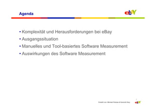 Agenda



• Komplexität und Herausforderungen bei eBay
• Ausgangssituation
• Manuelles und Tool-basiertes Software Measurement
• Auswirkungen des Software Measurement




                                                                                    2
                                     Erstellt von: Michael Palotas & Dominik Dary
 
