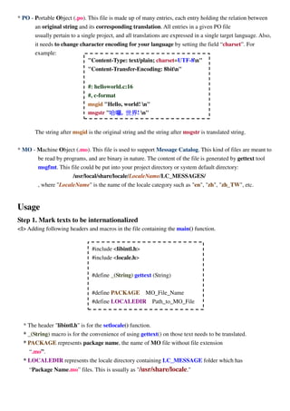 * PO - Portable Object (.po). This file is made up of many entries, each entry holding the relation between
an original string and its corresponding translation. All entries in a given PO file
usually pertain to a single project, and all translations are expressed in a single target language. Also,
it needs to change character encoding for your language by setting the field “charset”. For
example:
The string after msgid is the original string and the string after msgstr is translated string.
* MO - Machine Object (.mo). This file is used to support Message Catalog. This kind of files are meant to
be read by programs, and are binary in nature. The content of the file is generated by gettext tool
msgfmt. This file could be put into your project directory or system default directory:
/usr/local/share/locale/LocaleName/LC_MESSAGES/
, where "LocaleName" is the name of the locale category such as "en", "zh", "zh_TW", etc.
Usage
Step 1. Mark texts to be internationalized
<I> Adding following headers and macros in the file containing the main() function.
* The header "libintl.h" is for the setlocale() function.
* _(String) macro is for the convenience of using gettext() on those text needs to be translated.
* PACKAGE represents package name, the name of MO file without file extension
“.mo”.
* LOCALEDIR represents the locale directory containing LC_MESSAGE folder which has
“Package Name.mo” files. This is usually as "/usr/share/locale."
#include <libintl.h>
#include <locale.h>
#define _(String) gettext (String)
#define PACKAGE MO_File_Name
#define LOCALEDIR Path_to_MO_File
"Content-Type: text/plain; charset=UTF-8n"
"Content-Transfer-Encoding: 8bitn"
#: helloworld.c:16
#, c-format
msgid "Hello, world! n"
msgstr "哈囉哈囉哈囉哈囉, 世界世界世界世界! n"
 