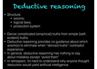 Deductive reasoning
• Structure:
• axioms;
• logical laws;
• production system
• Derive complicated (empirical) truths from simple (self-
evident) truths
• Deductive reasoning provides no guidance about which
axiom(s) to eliminate when “derived truths” contradict
experience
• In general, deductive reasoning has nothing to say
about mistakes except “avoid them”
• In retrospect, it’s hard to understand why anyone thought
deduction would yield artiﬁcial intelligence.
 