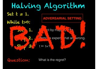 While t>0:
Question:
Predict by majority vote.Step 1.
Remove experts that are wrong.Step 2.
t ← t+1Step 3.
What is the regret?
Set t = 1.
Halving Algorithm
ADVERSARIAL SETTING
BAD!
 