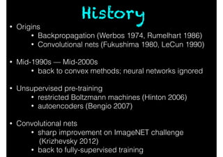 • Origins
• Backpropagation (Werbos 1974, Rumelhart 1986)
• Convolutional nets (Fukushima 1980, LeCun 1990)
• Mid-1990s — Mid-2000s
• back to convex methods; neural networks ignored
• Unsupervised pre-training
• restricted Boltzmann machines (Hinton 2006)
• autoencoders (Bengio 2007)
• Convolutional nets
• sharp improvement on ImageNET challenge
(Krizhevsky 2012)
• back to fully-supervised training
History
 