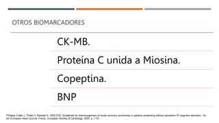OTROS BIOMARCADORES
CK-MB.
Proteína C unida a Miosina.
Copeptina.
BNP
Philippe Collet J, Thiele H, Barbato E. 2020 ESC Guidelines for themanagement of acute coronary syndromes in patients presenting without persistent ST-segment elevation. 1st
ed. European Heart Journal. Fracia.: European Society of Cardiology; 2020. p. 1-79.
 