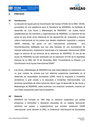OCHA
                                Oficina para la Coordinacón
                                de Asuntos Humanitarios de
                                las Naciones Unidas
        Secretaría de INSARAG

A       PREFACIO


A1      Introducción
1.      La Sección de Ayuda para la Coordinación del Campo (FCSS) de la ONU OCHA,
        proveedora de una plataforma para la Secretaría de INSARAG, ha facilitado el
        desarrollo de “Las Guías y Metodología de INSARAG”, las cuales fueron
        establecidas por los miembros y organizaciones de INSARAG. La intención de las
        guías es que sirvan como referencia en las operaciones de búsqueda y rescate
        urbano internacional en los países que deseen establecer capacidad o equipos
        USAR.        Además,               las        guías       no   son     instrucciones   autoritarias,        sino
        recomendaciones detalladas que han sido basadas en una acumulación de
        historial institucional y experiencia relacionada a la respuesta internacional USAR
        según el alcance de los términos de la referencia de INSARAG. El uso de las
        Guías de INSARAG ha sido endorsado por la resolución 57/150 de la Asamblea
        General de la ONU del 16 de Diciembre 2002 “Consolidando la Eficacia y la
        Coordinación de la Ayuda Internacional USAR.”


2.      Las Guías y Metodología de INSARAG han sido desarrolladas en cooperación con
        un gran número de actores que han obtenido experiencia inestimable en el
        desarrollo de capacidades domesticas USAR, hacia la respuesta a incidentes
        domésticos a gran escala y la respuesta a incidentes internacionales. Las
        lecciones aprendidas de estos esfuerzos dieron lugar al desarrollo de las Guías y
        Metodología de INSARAG, estas continúan una evolución constante, creando así
        una mayor preparación para futuros desastres.


A2      Historial
1.      INSARAG fue formado en 1991 bajo un esfuerzo cooperativo por países
        propensos a terremotos o desastres causantes de un colapso estructural,
        asimismo         por        países            u       organizaciones    que   proveen    asistencia      USAR
        internacional, como también la ONU, la Federación Internacional de Sociedades



Guías y Metodología de INSARAG                                                                                 Enero 2007
                                                                                                                  Pagina 1
 