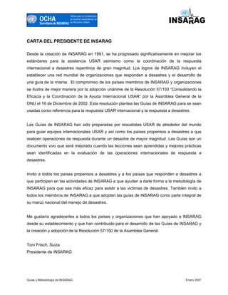 OCHA
                                Oficina para la Coordinacón
                                de Asuntos Humanitarios de
                                las Naciones Unidas
        Secretaría de INSARAG




CARTA DEL PRESIDENTE DE INSARAG

Desde la creación de INSARAG en 1991, se ha progresado significativamente en mejorar los
estándares para la asistencia USAR asimismo como la coordinación de la respuesta
internacional a desastres repentinos de gran magnitud. Los logros de INSARAG incluyen el
establecer una red mundial de organizaciones que responden a desastres y el desarrollo de
una guía de la misma. El compromiso de los países miembros de INSARAG y organizaciones
se ilustra de mejor manera por la adopción unánime de la Resolución 57/150 “Consolidando la
Eficacia y la Coordinación de la Ayuda Internacional USAR” por la Asamblea General de la
ONU el 16 de Diciembre de 2002. Esta resolución plantea las Guías de INSARAG para se sean
usadas como referencia para la respuesta USAR internacional y la respuesta a desastres.


Las Guías de INSARAG han sido preparadas por rescatistas USAR de alrededor del mundo
para guiar equipos internacionales USAR y así como los países propensos a desastres a que
realicen operaciones de respuesta durante un desastre de mayor magnitud. Las Guías son un
documento vivo que será mejorado cuando las lecciones sean aprendidas y mejores prácticas
sean identificadas en la evaluación de las operaciones internacionales de respuesta a
desastres.


Invito a todos los países propensos a desastres y a los países que responden a desastres a
que participen en las actividades de INSARAG a que ayuden a darle forma a la metodología de
INSARAG para que sea más eficaz para asistir a las victimas de desastres. También invito a
todos los miembros de INSARAG a que adopten las guías de INSARAG como parte integral de
su marco nacional del manejo de desastres.


Me gustaría agradecerles a todos los países y organizaciones que han apoyado a INSARAG
desde su establecimiento y que han contribuido para el desarrollo de las Guías de INSARAG y
la creación y adopción de la Resolución 57/150 de la Asamblea General.


Toni Frisch, Suiza
Presidente de INSARAG




Guías y Metodología de INSARAG                                                      Enero 2007
 