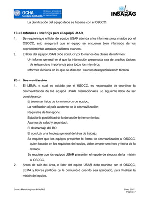 OCHA
                                Oficina para la Coordinacón
                                de Asuntos Humanitarios de
                                las Naciones Unidas
        Secretaría de INSARAG

             La planificación del equipo debe se hacerse con el OSOCC.


F3.3.6 Informes / Briefings para el equipo USAR
1.      Se requiere que el líder del equipo USAR atienda a los informes programados por el
        OSOCC, esto asegurará que el equipo se encuentre bien informado de los
        acontecimientos actuales y últimos avances.
2.      El líder del equipo USAR debe conducir por lo menos dos clases de informes:
             Un informe general en el que la información presentada sea de amplios tópicos
               de relevancia o importancia para todos los miembros;
             Informes técnicos en los que se discuten asuntos de especialización técnica


F3.4 Desmovilización
1.      El LEMA, el cual es asistido por el OSOCC, es responsable de coordinar la
        desmovilización de los equipos USAR internacionales. Lo siguiente debe de ser
        considerando:
             El bienestar físico de los miembros del equipo;
             La notificación al país asistente de la desmovilización;
             Requisitos de transporte;
             Estudiar la posibilidad de la donación de herramientas;
             Asuntos de salud y seguridad ;
             El desmontaje del BO;
             El conducir una limpieza general del área de trabajo;
             Se requiere que los equipos presenten la forma de desmovilización al OSOCC,
               quien basado en los requisitos del equipo, debe proveer una hora y fecha de la
               retirada.
             Se requiere que los equipos USAR presenten el reporte de sinopsis de la misión
               al OSOCC.
2.      Antes de salir del área, el líder del equipo USAR debe reunirse con el OSOCC,
        LEMA y líderes políticos de la comunidad cuando sea apropiado, para finalizar la
        misión del equipo.



Guías y Metodología de INSARAG                                                      Enero 2007
                                                                                      Pagina 47
 