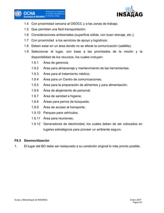 OCHA
                                Oficina para la Coordinacón
                                de Asuntos Humanitarios de
                                las Naciones Unidas
        Secretaría de INSARAG

        1.4 Con proximidad cercana al OSOCC y a las zonas de trabajo;
        1.5 Que permitan una fácil transportación;
        1.6 Consideraciones ambientales (superficie sólida, con buen drenaje, etc.);
        1.7 Con proximidad a los servicios de apoyo y logísticos;
        1.8 Deben estar en un área donde no se afecte la comunicación (satélite);
        1.9 Seleccionar el lugar, con base a las prioridades de la misión y la
               disponibilidad de los recursos, los cuales incluyen:
               1.9.1       Área de gerencia;
               1.9.2       Área para almacenaje y mantenimiento de las herramientas;
               1.9.3       Área para el tratamiento médico;
               1.9.4       Área para un Centro de comunicaciones;
               1.9.5       Área para la preparación de alimentos y para alimentación;
               1.9.6       Área de alojamiento de personal;
               1.9.7       Área de sanidad e higiene;
               1.9.8       Áreas para perros de búsqueda;
               1.9.9       Área de acceso al transporte;
               1.9.10 Parqueo para vehículos;
               1.9.11 Área para reuniones;
               1.9.12 Generadores de electricidad, los cuales deben de ser colocados en
                           lugares estratégicos para proveer un ambiente seguro.


F8.5 Desmovilización
1.      El lugar del BO debe ser restaurado a su condición original lo más pronto posible.




Guías y Metodología de INSARAG                                                          Enero 2007
                                                                                          Pagina 61
 