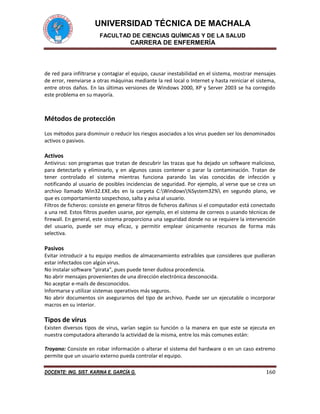 UNIVERSIDAD TÉCNICA DE MACHALA
FACULTAD DE CIENCIAS QUÍMICAS Y DE LA SALUD
CARRERA DE ENFERMERÍA
DOCENTE: ING. SIST. KARINA E. GARCÍA G. 160
de red para infiltrarse y contagiar el equipo, causar inestabilidad en el sistema, mostrar mensajes
de error, reenviarse a otras máquinas mediante la red local o Internet y hasta reiniciar el sistema,
entre otros daños. En las últimas versiones de Windows 2000, XP y Server 2003 se ha corregido
este problema en su mayoría.
Métodos de protección
Los métodos para disminuir o reducir los riesgos asociados a los virus pueden ser los denominados
activos o pasivos.
Activos
Antivirus: son programas que tratan de descubrir las trazas que ha dejado un software malicioso,
para detectarlo y eliminarlo, y en algunos casos contener o parar la contaminación. Tratan de
tener controlado el sistema mientras funciona parando las vías conocidas de infección y
notificando al usuario de posibles incidencias de seguridad. Por ejemplo, al verse que se crea un
archivo llamado Win32.EXE.vbs en la carpeta C:Windows%System32% en segundo plano, ve
que es comportamiento sospechoso, salta y avisa al usuario.
Filtros de ficheros: consiste en generar filtros de ficheros dañinos si el computador está conectado
a una red. Estos filtros pueden usarse, por ejemplo, en el sistema de correos o usando técnicas de
firewall. En general, este sistema proporciona una seguridad donde no se requiere la intervención
del usuario, puede ser muy eficaz, y permitir emplear únicamente recursos de forma más
selectiva.
Pasivos
Evitar introducir a tu equipo medios de almacenamiento extraíbles que consideres que pudieran
estar infectados con algún virus.
No instalar software "pirata", pues puede tener dudosa procedencia.
No abrir mensajes provenientes de una dirección electrónica desconocida.
No aceptar e-mails de desconocidos.
Informarse y utilizar sistemas operativos más seguros.
No abrir documentos sin asegurarnos del tipo de archivo. Puede ser un ejecutable o incorporar
macros en su interior.
Tipos de virus
Existen diversos tipos de virus, varían según su función o la manera en que este se ejecuta en
nuestra computadora alterando la actividad de la misma, entre los más comunes están:
Troyano: Consiste en robar información o alterar el sistema del hardware o en un caso extremo
permite que un usuario externo pueda controlar el equipo.
 