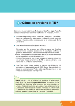 ¿Cómo se previene la TB?

La medida de prevención más efectiva es evitar el contagio. Para ello
es necesario contribuir a eliminar las fuentes de infección, ¿Cómo?

  Promoviendo en nuestro lugar de trabajo, en nuestra comunidad,
  el acceso a información, capacitación o educación sobre aspectos
  básicos y fundamentales relacionados a la enfermedad de la
  tuberculosis.

  Estar convenientemente informado permitirá:

 •	Fomentar que las personas con síntomas como los descritos
   anteriormente, acudan a los servicios de salud para confirmar si
   padecen la enfermedad e iniciar el tratamiento inmediatamente.
 •	Instar a los enfermos de tuberculosis a cumplir disciplinadamente
   con el tratamiento, que no lo abandonen.
 •	Conocer lo importante que es, que toda persona que se encuentre
   en contacto directo con enfermos de TB, se realice exámenes para
   conocer si ha contraído la enfermedad.

  En el caso de los recién nacidos, la medida más importante de
  prevención es la vacunación con la BCG (Bacilo Calmette-Guérin),
  la cual se administra en el Perú a todos aquellos que nacen en los
  centros asistenciales del sector público.




 IMPORTANTE: Con el objetivo de prevenir la enfermedad
 tuberculosa, se administra quimioprofilaxis (administración de
 Isoniacida por 6 meses) a las personas que se encuentren en
 contacto directo con pacientes que padecen tuberculosis pulmonar
 o “contactos” menores de 19 años sin evidencia de enfermedad.
 Se denominan contactos a las personas que viven con el enfermo,
 teniendo por ello un alto riesgo de infectarse y enfermar.




                                                                        15
 