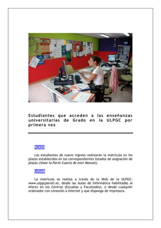 Estudiantes que acceden a las enseñanzas
universitarias de Grado en la ULPGC por
primera vez
PLAZO
Los estudiantes de nuevo ingreso realizarán la matrícula en los
plazos establecidos en los correspondientes listados de asignación de
plazas (léase la Parte Cuarta de este Manual).
LUGAR
La matrícula se realiza a través de la Web de la ULPGC:
www.ulpgcparati.es, desde las Aulas de Informática habilitadas al
efecto en los Centros (Escuelas y Facultades), o desde cualquier
ordenador con conexión a Internet y que disponga de impresora.
 
