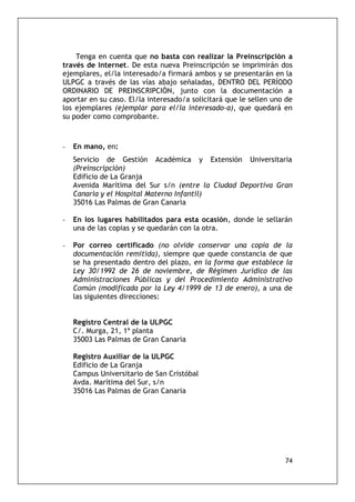 74
Tenga en cuenta que no basta con realizar la Preinscripción a
través de Internet. De esta nueva Preinscripción se imprimirán dos
ejemplares, el/la interesado/a firmará ambos y se presentarán en la
ULPGC a través de las vías abajo señaladas, DENTRO DEL PERÍODO
ORDINARIO DE PREINSCRIPCIÓN, junto con la documentación a
aportar en su caso. El/la interesado/a solicitará que le sellen uno de
los ejemplares (ejemplar para el/la interesado-a), que quedará en
su poder como comprobante.
- En mano, en:
Servicio de Gestión Académica y Extensión Universitaria
(Preinscripción)
Edificio de La Granja
Avenida Marítima del Sur s/n (entre la Ciudad Deportiva Gran
Canaria y el Hospital Materno Infantil)
35016 Las Palmas de Gran Canaria
- En los lugares habilitados para esta ocasión, donde le sellarán
una de las copias y se quedarán con la otra.
- Por correo certificado (no olvide conservar una copia de la
documentación remitida), siempre que quede constancia de que
se ha presentado dentro del plazo, en la forma que establece la
Ley 30/1992 de 26 de noviembre, de Régimen Jurídico de las
Administraciones Públicas y del Procedimiento Administrativo
Común (modificada por la Ley 4/1999 de 13 de enero), a una de
las siguientes direcciones:
Registro Central de la ULPGC
C/. Murga, 21, 1ª planta
35003 Las Palmas de Gran Canaria
Registro Auxiliar de la ULPGC
Edificio de La Granja
Campus Universitario de San Cristóbal
Avda. Marítima del Sur, s/n
35016 Las Palmas de Gran Canaria
 