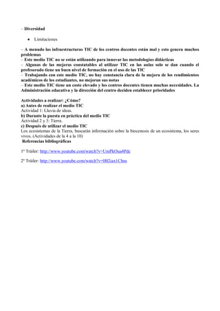 – Diversidad

      Limitaciones

– A menudo las infraestructuras TIC de los centros docentes están mal y esto genera muchos
problemas
– Este medio TIC no se están utilizando para innovar las metodologías didácticas
– Algunas de las mejoras constatables al utilizar TIC en las aulas solo se dan cuando el
profesorado tiene un buen nivel de formación en el uso de las TIC
– Trabajando con este medio TIC, no hay constancia clara de la mejora de los rendimientos
académicos de los estudiantes, no mejoran sus notas
– Este medio TIC tiene un coste elevado y los centros docentes tienen muchas necesidades. La
Administración educativa y la dirección del centro deciden establecer prioridades

Actividades a realizar: ¿Cómo?
a) Antes de realizar el medio TIC
Actividad 1: Lluvia de ideas.
b) Durante la puesta en práctica del medio TIC
Actividad 2 y 3: Tierra.
c) Después de utilizar el medio TIC
Los ecosistemas de la Tierra, buscarán información sobre la biocenosis de un ecosistema, los seres
vivos. (Actividades de la 4 a la 10)
 Referencias bibliográficas

1º Tráiler: http://www.youtube.com/watch?v=UmPkOua4Pdc

2º Tráiler: http://www.youtube.com/watch?v=0B2iax1Chns
 
