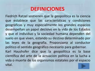 DEFINICIONES
Fiedrich Ratzel sostienen que la geopolítica es la ciencia
que establece que las características y condiciones
geográficas y muy especialmente los grandes espacios
desempeñan un papel decisivo en la vida de los Estados
y que el individuo y la sociedad humana dependen del
suelo en que viven, estando su destino determinado por
las leyes de la geografía. Proporciona al conductor
político el sentido geográfico necesario para gobernar.
Karl Haushofer dice que la geopolítica es la base
científica del arte de la actuación política en la lucha a
vida o muerte de los organismos estatales por el espacio
vital.
 