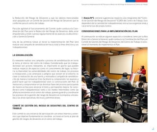 Guía para la Implementación del Plan para la Reducción del Riesgo de Desastres en Centros de Trabajo
9
la Reducción del Riesgo de Desastres y que las labores mencionadas
sean apoyadas por un Comité de Gestión del Riesgo de Desastres que se
conforme para el centro de trabajo.
Para dar agilidad al funcionamiento del Comité, quién conduzca la Coor-
dinación del Plan para la Reducción del Riesgo de Desastres debe estar
empoderado y rendir cuentas regularmente de los avances a la Alta Direc-
ción o Gerencia General.
Una de las primeras tareas al iniciar la implementación del Plan será
realizar una campaña de sensibilización hacia toda la línea directiva y sus
trabajadores(as).
LA SENSIBILIZACIÓN
Es relevante realizar una campaña o proceso de sensibilización en torno
al tema, al interior del centro de trabajo. Considerando que los trabaja-
dores(as) son actores relevantes, es importante el aporte que pueden
realizar respecto de aspectos como: el conocimiento del lugar, su histo-
ria, la diversidad, las vulnerabilidades del centro de trabajo, los procesos
e instalaciones, y las amenazas o peligros que existen en el entorno; es
clave la realización de una fuerte y motivadora campaña de sensibiliza-
ción de manera transversal. Esto facilitará la comprensión, los avances y
podrá hacer que los trabajadores(as) sean co constructores del Plan, se
involucren y comprometan en las distintas fases del proceso participando
de manera activa para alcanzar el éxito y permanente mejora. Se consi-
derará como trabajadores(as) tanto a los niveles intermedios como las
jefaturas existentes en el centro de trabajo, quienes guiarán y coordinarán
los procesos de la gestión del riesgo de desastre en la empresa, vincula-
das a las áreas operativas, técnicas y administrativas.
COMITÉ DE GESTIÓN DEL RIESGO DE DESASTRES DEL CENTRO DE
TRABAJO
Este comité es una instancia de participación con entes internos y exter-
nos cuyo objetivo fundamental es coordinar acciones en torno al plan de
gestión de riesgos de desastres en el centro de trabajo.
El Anexo N°1 contiene sugerencias respecto a los integrantes del “Comi-
té de Gestión del Riesgo de Desastres” (CGRD) del Centro de Trabajo. Esto
dependerá de la cantidad de trabajadores(as), estructura organizacional y
características del propio Centro.
CONSIDERACIONES PARA LA IMPLEMENTACIÓN DEL PLAN
A continuación, se indican algunos aspectos a considerar, tanto por la Alta
Dirección o Gerencia General, quién conduzca la Coordinación del Plan y el
Comité de Gestión del Riesgo de Desastres del Centro de Trabajo (si exis-
tiese) al momento de implementar el Plan.
 