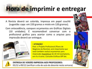 Hora de imprimir e entregar
ENTREGA DE VERSÃO IMPRESSA AOS PROFESSORES:
05/12 a 09/12 (verificar o dia de aula do docente nesta semana)
A Revista deverá ser colorida, impressa em papel couchê
(sugestão: capa em 220 gramas e miolo em 120 gramas).
Com antecedência, compare orçamentos em Gráficas Digitais
(10 unidades). É recomendável conversar com o
profissional gráfico para acertar como o arquivo para
impressão deverá ser entregue.
• ATENÇÃO!
Para o Projeto Profissional (Plano de
Negócios da Revista), será importante que
você também realize orçamentos para
impressão (hipotética) de 20 mil exemplares,
em 4 x 4 cores. Consulte Gráficas Off-Set.
 