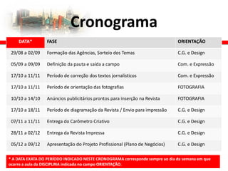 Cronograma
DATA* FASE ORIENTAÇÃO
29/08 a 02/09 Formação das Agências, Sorteio dos Temas C.G. e Design
05/09 a 09/09 Definição da pauta e saída a campo Com. e Expressão
17/10 a 11/11 Período de correção dos textos jornalísticos Com. e Expressão
17/10 a 11/11 Período de orientação das fotografias FOTOGRAFIA
10/10 a 14/10 Anúncios publicitários prontos para inserção na Revista FOTOGRAFIA
17/10 a 18/11 Período de diagramação da Revista / Envio para impressão C.G. e Design
07/11 a 11/11 Entrega do Carômetro Criativo C.G. e Design
28/11 a 02/12 Entrega da Revista Impressa C.G. e Design
05/12 a 09/12 Apresentação do Projeto Profissional (Plano de Negócios) C.G. e Design
* A DATA EXATA DO PERÍODO INDICADO NESTE CRONOGRAMA corresponde sempre ao dia da semana em que
ocorre a aula da DISCIPLINA indicada no campo ORIENTAÇÃO.
 