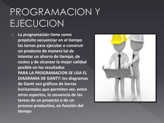  La programación tiene como
propósito secuenciar en el tiempo
las tareas para ejecutar o construir
un producto de manera tal de
intentar un ahorro de tiempo, de
costos y de alcanzar la mejor calidad
posible en los resultados
PARA LA PROGRAMACION SE USA EL
DIAGRAMA DE GANTT: los diagramas
de Gantt son gráficos de barras
horizontales que permiten ver, entre
otros aspectos, la secuencia de las
tareas de un proyecto o de un
proceso productivo, en función del
tiempo
 