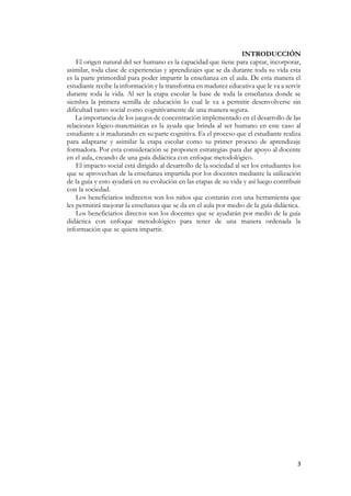 3
INTRODUCCIÓN
El origen natural del ser humano es la capacidad que tiene para captar, incorporar,
asimilar, toda clase de experiencias y aprendizajes que se da durante toda su vida esta
es la parte primordial para poder impartir la enseñanza en el aula. De esta manera el
estudiante recibe la información y la transforma en madurez educativa que le va a servir
durante toda la vida. Al ser la etapa escolar la base de toda la enseñanza donde se
siembra la primera semilla de educación lo cual le va a permitir desenvolverse sin
dificultad tanto social como cognitivamente de una manera segura.
La importancia de los juegos de concentración implementado en el desarrollo de las
relaciones lógico-matemáticas es la ayuda que brinda al ser humano en este caso al
estudiante a ir madurando en su parte cognitiva. Es el proceso que el estudiante realiza
para adaptarse y asimilar la etapa escolar como su primer proceso de aprendizaje
formadora. Por esta consideración se proponen estrategias para dar apoyo al docente
en el aula, creando de una guía didáctica con enfoque metodológico.
El impacto social está dirigido al desarrollo de la sociedad al ser los estudiantes los
que se aprovechan de la enseñanza impartida por los docentes mediante la utilización
de la guía y esto ayudará en su evolución en las etapas de su vida y así luego contribuir
con la sociedad.
Los beneficiarios indirectos son los niños que contarán con una herramienta que
les permitirá mejorar la enseñanza que se da en el aula por medio de la guía didáctica.
Los beneficiarios directos son los docentes que se ayudarán por medio de la guía
didáctica con enfoque metodológico para tener de una manera ordenada la
información que se quiera impartir.
 