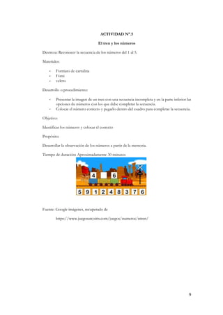 9
ACTIVIDAD N°.5
El tren y los números
Destreza: Reconocer la secuencia de los números del 1 al 5.
Materiales:
- Formato de cartulina
- Fomi
- velcro
Desarrollo o procedimiento:
- Presentar la imagen de un tren con una secuencia incompleta y en la parte inferior las
opciones de números con los que debe completar la secuencia.
- Colocar el número correcto y pegarlo dentro del cuadro para completar la secuencia.
Objetivo:
Identificar los números y colocar el correcto
Propósito:
Desarrollar la observación de los números a partir de la memoria.
Tiempo de duración: Aproximadamente 30 minutos
Fuente: Google imágenes, recuperado de
https://www.juegosarcoiris.com/juegos/numeros/ntren/
 