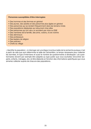 Personnes susceptibles d’être interrogées

  •   Des hommes et des femmes en général
  •   Des jeunes, des adultes et des personnes plus âgées en général
  •   Des personnes qui se rendent fréquemment dans les terrains minés
  •   Des populations déplacées qui retournent chez elles
  •   Des personnes qui ont vécu un accident par mine ou ENE
  •   Des membres de la famille, des amis, voisins, d’une victime
  •   Des démineurs
  •   Des professeurs
  •   Des leaders de religion
  •   Des policiers
  •   Chefs du village


« Identifier la population » à interroger est une étape incontournable de la recherche puisque c’est
à partir de cela que sont déterminés la taille de l’échantillon, le temps nécessaire pour collecter
les données, le type d’interviews et aussi le nombre de questionnaires à développer. Les ques-
tionnaires doivent par exemple être adaptés au type public que vous souhaitez rencontrer (ex-
perts, enfants, ménages, etc.) et être élaborés en fonction des informations spécifiques que vous
aimeriez collecter auprès de chacune des populations.




                                                20
 
