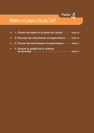 Mettre en place l’étude CAP
                                                                    Partie
                                                                                  4
/ 1. Choisir les dates et la durée de l’étude                         - - - - - - PAGE 48

/ 2. Recruter les interviewers et superviseurs - - - -                            PAGE 49

/ 3. Former les interviewers et superviseurs                           - - - - - PAGE 51

/ 4. Assurer la qualité de la collecte
     de données - - - - - - - - - - - - - - - - - - - - - - - - - - - - - - - -   PAGE 53




                                               47
 