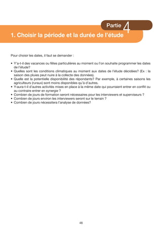 1. Choisir la période et la durée de l’étude
                                                                   Partie
                                                                              4
Pour choisir les dates, il faut se demander :

• Y’a-t-il des vacances ou fêtes particulières au moment ou l’on souhaite programmer les dates
  de l’étude?
• Quelles sont les conditions climatiques au moment aux dates de l’étude décidées? (Ex : la
  saison des pluies peut nuire à la collecte des données).
• Quelle est la potentielle disponibilité des répondants? Par exemple, à certaines saisons les
  agriculteurs (ruraux) sont moins disponibles qu’à d’autres.
• Y-aura-t-il d’autres activités mises en place à la même date qui pourraient entrer en conflit ou
  au contraire entrer en synergie ?
• Combien de jours de formation seront nécessaires pour les interviewers et superviseurs ?
• Combien de jours environ les interviewers seront sur le terrain ?
• Combien de jours nécessitera l’analyse de données?




                                                48
 