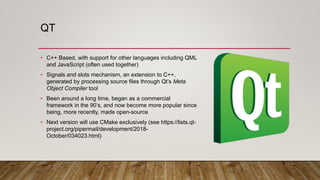 QT
• C++ Based, with support for other languages including QML
and JavaScript (often used together)
• Signals and slots mechanism, an extension to C++,
generated by processing source files through Qt’s Meta
Object Compiler tool
• Been around a long time, began as a commercial
framework in the 90’s, and now become more popular since
being, more recently, made open-source
• Next version will use CMake exclusively (see https://lists.qt-
project.org/pipermail/development/2018-
October/034023.html)
 