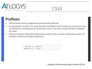 CSS3
Prefixes:
• Prefix selectors with an application-specific prefix (optional).
• In large projects as well as for code that gets embedded in other projects or on external sites
use prefixes (as namespaces) for ID and class names. Use short, unique identifiers followed
by a dash.
• Using namespaces helps preventing naming conflicts and can make maintenance easier, for
example in search and replace operations.
Copyright 2018 Automated Logical Software (P) Ltd.
 