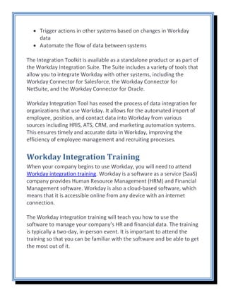 • Trigger actions in other systems based on changes in Workday
data
• Automate the flow of data between systems
The Integration Toolkit is available as a standalone product or as part of
the Workday Integration Suite. The Suite includes a variety of tools that
allow you to integrate Workday with other systems, including the
Workday Connector for Salesforce, the Workday Connector for
NetSuite, and the Workday Connector for Oracle.
Workday Integration Tool has eased the process of data integration for
organizations that use Workday. It allows for the automated import of
employee, position, and contact data into Workday from various
sources including HRIS, ATS, CRM, and marketing automation systems.
This ensures timely and accurate data in Workday, improving the
efficiency of employee management and recruiting processes.
Workday Integration Training
When your company begins to use Workday, you will need to attend
Workday integration training. Workday is a software as a service (SaaS)
company provides Human Resource Management (HRM) and Financial
Management software. Workday is also a cloud-based software, which
means that it is accessible online from any device with an internet
connection.
The Workday integration training will teach you how to use the
software to manage your company’s HR and financial data. The training
is typically a two-day, in-person event. It is important to attend the
training so that you can be familiar with the software and be able to get
the most out of it.
 