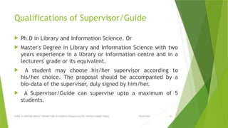09/09/2024
GUIDE TO WRITING PROJECT REPORT FOR LIS STUDENTS Presented by DR. SANTOSH KUMAR TUNGA 20
Qualifications of Supervisor/Guide
 Ph.D in Library and Information Science. Or
 Master's Degree in Library and Information Science with two
years experience in a library or information centre and in a
lecturers' grade or its equivalent.
 A student may choose his/her supervisor according to
his/her choice. The proposal should be accompanied by a
bio-data of the supervisor, duly signed by him/her.
 A Supervisor/Guide can supervise upto a maximum of 5
students.
 