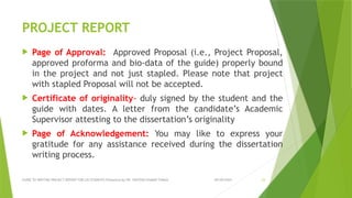 09/09/2024
GUIDE TO WRITING PROJECT REPORT FOR LIS STUDENTS Presented by DR. SANTOSH KUMAR TUNGA 23
PROJECT REPORT
 Page of Approval: Approved Proposal (i.e., Project Proposal,
approved proforma and bio-data of the guide) properly bound
in the project and not just stapled. Please note that project
with stapled Proposal will not be accepted.
 Certificate of originality- duly signed by the student and the
guide with dates. A letter from the candidate’s Academic
Supervisor attesting to the dissertation’s originality
 Page of Acknowledgement: You may like to express your
gratitude for any assistance received during the dissertation
writing process.
 
