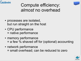 Compute efficiency:
almost no overhead
●

●

●

●

processes are isolated,
but run straight on the host
CPU performance
= native performance
memory performance
= a few % shaved off for (optional) accounting
network performance
= small overhead; can be reduced to zero

 