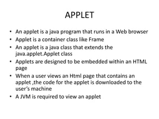 APPLET
• An applet is a java program that runs in a Web browser
• Applet is a container class like Frame
• An applet is a java class that extends the
java.applet.Applet class
• Applets are designed to be embedded within an HTML
page
• When a user views an Html page that contains an
applet ,the code for the applet is downloaded to the
user’s machine
• A JVM is required to view an applet
 