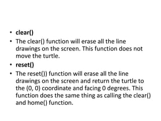 • clear()
• The clear() function will erase all the line
drawings on the screen. This function does not
move the turtle.
• reset()
• The reset()) function will erase all the line
drawings on the screen and return the turtle to
the (0, 0) coordinate and facing 0 degrees. This
function does the same thing as calling the clear()
and home() function.
 