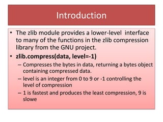 Introduction
• The zlib module provides a lower-level interface
to many of the functions in the zlib compression
library from the GNU project.
• zlib.compress(data, level=-1)
– Compresses the bytes in data, returning a bytes object
containing compressed data.
– level is an integer from 0 to 9 or -1 controlling the
level of compression
– 1 is fastest and produces the least compression, 9 is
slowe
 