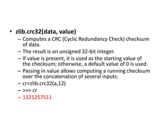 • zlib.crc32(data, value)
– Computes a CRC (Cyclic Redundancy Check) checksum
of data.
– The result is an unsigned 32-bit integer.
– If value is present, it is used as the starting value of
the checksum; otherwise, a default value of 0 is used.
– Passing in value allows computing a running checksum
over the concatenation of several inputs.
– cr=zlib.crc32(a,12)
– >>> cr
– 1321257511
 