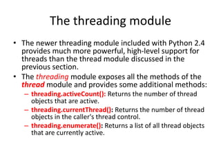 The threading module
• The newer threading module included with Python 2.4
provides much more powerful, high-level support for
threads than the thread module discussed in the
previous section.
• The threading module exposes all the methods of the
thread module and provides some additional methods:
– threading.activeCount(): Returns the number of thread
objects that are active.
– threading.currentThread(): Returns the number of thread
objects in the caller's thread control.
– threading.enumerate(): Returns a list of all thread objects
that are currently active.
 