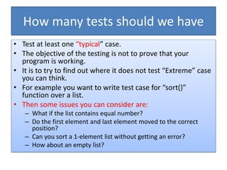 How many tests should we have
• Test at least one “typical” case.
• The objective of the testing is not to prove that your
program is working.
• It is to try to find out where it does not test “Extreme” case
you can think.
• For example you want to write test case for “sort()”
function over a list.
• Then some issues you can consider are:
– What if the list contains equal number?
– Do the first element and last element moved to the correct
position?
– Can you sort a 1-element list without getting an error?
– How about an empty list?
 